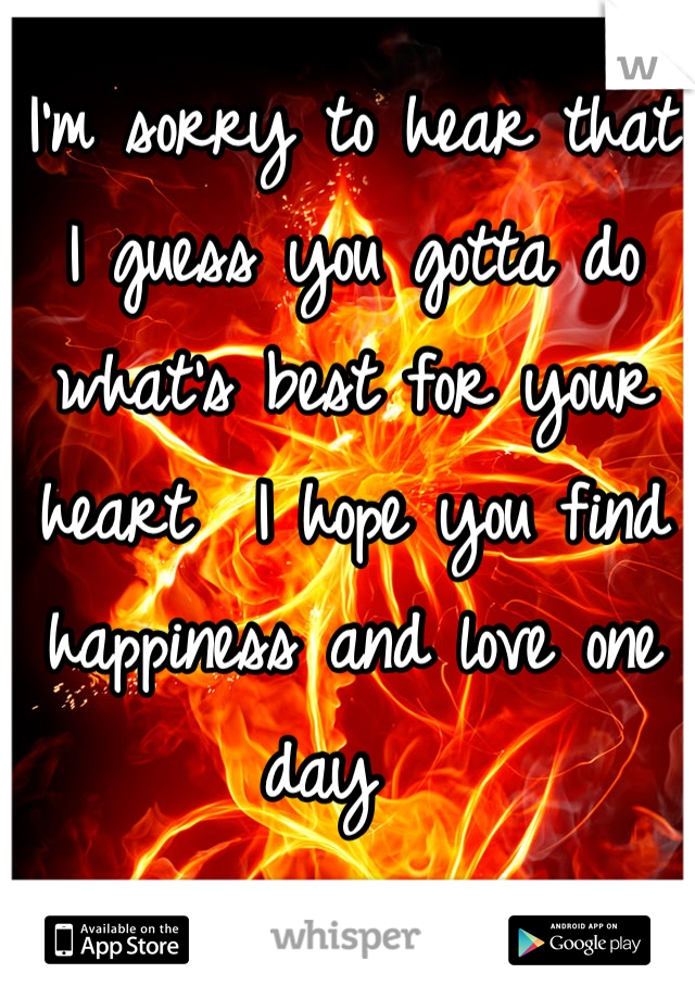 I'm sorry to hear that I guess you gotta do what's best for your heart  I hope you find happiness and love one day  