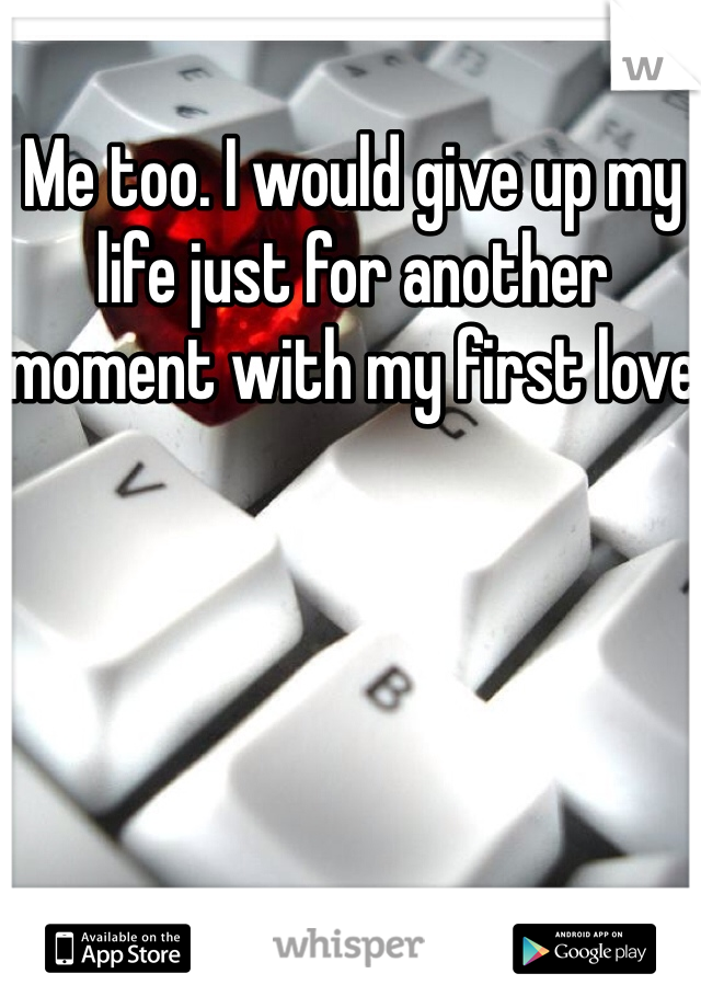 Me too. I would give up my life just for another moment with my first love 