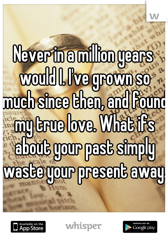 Never in a million years would I. I've grown so much since then, and found my true love. What ifs about your past simply waste your present away. 