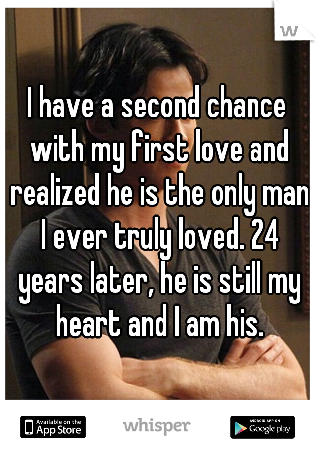 I have a second chance with my first love and realized he is the only man I ever truly loved. 24 years later, he is still my heart and I am his.