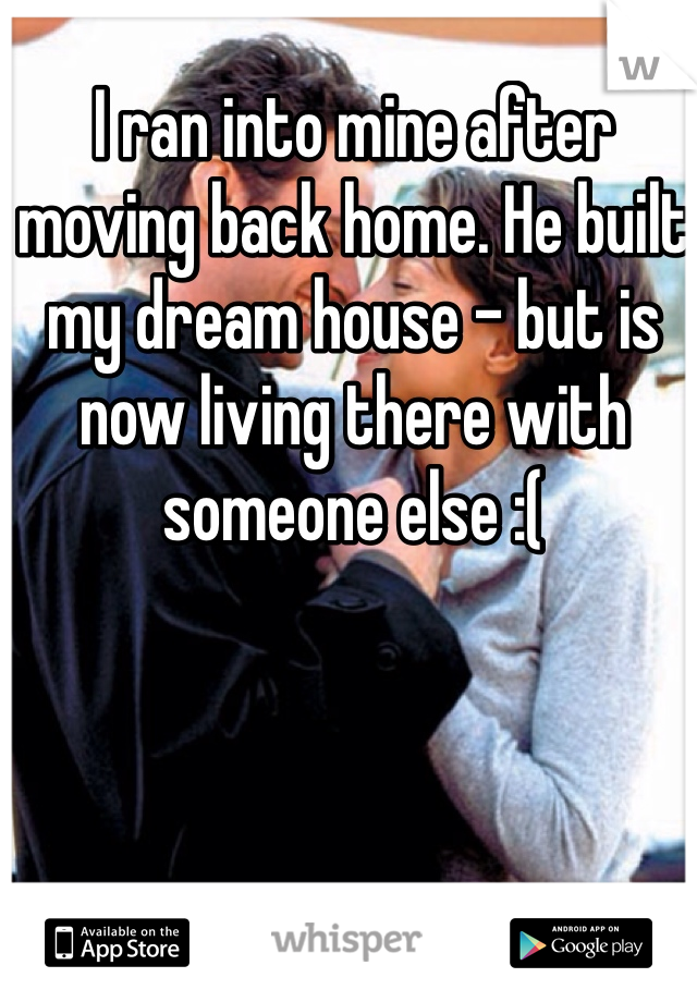 I ran into mine after moving back home. He built my dream house - but is now living there with someone else :(