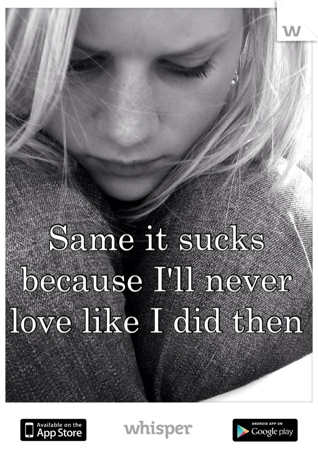 Same it sucks because I'll never love like I did then
