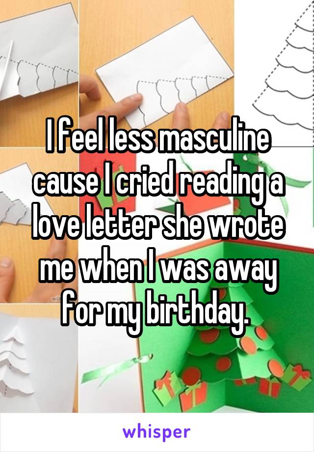 I feel less masculine cause I cried reading a love letter she wrote me when I was away for my birthday. 