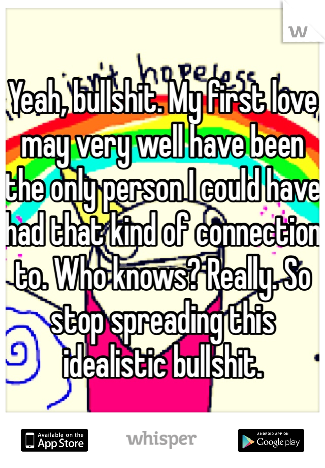 Yeah, bullshit. My first love may very well have been the only person I could have had that kind of connection to. Who knows? Really. So stop spreading this idealistic bullshit.