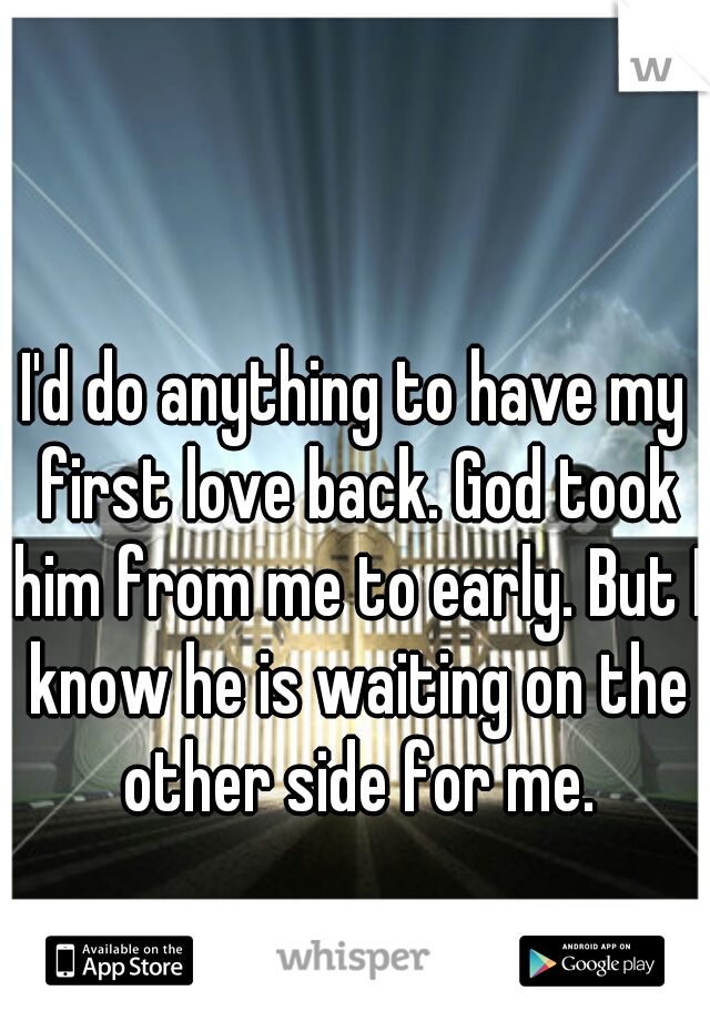 I'd do anything to have my first love back. God took him from me to early. But I know he is waiting on the other side for me.