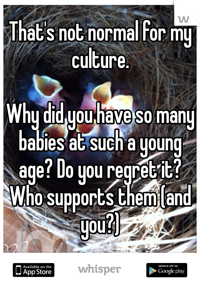 That's not normal for my culture.

Why did you have so many babies at such a young age? Do you regret it? Who supports them (and you?)