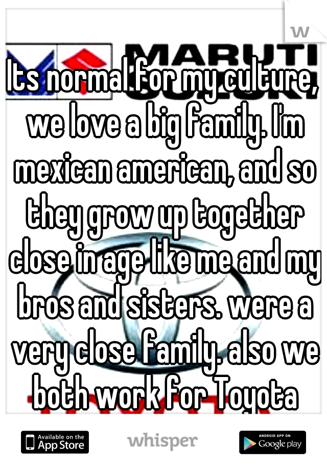 Its normal for my culture, we love a big family. I'm mexican american, and so they grow up together close in age like me and my bros and sisters. were a very close family. also we both work for Toyota