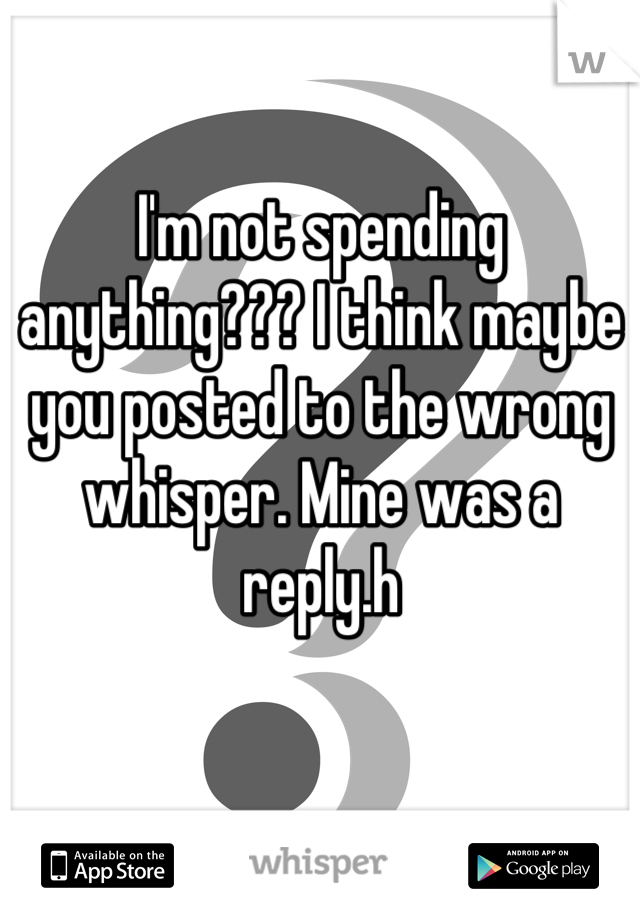 I'm not spending anything??? I think maybe you posted to the wrong whisper. Mine was a reply.h