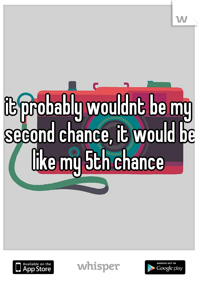 it probably wouldnt be my second chance, it would be like my 5th chance 