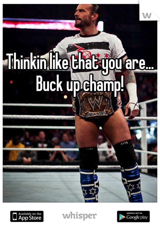 Thinkin like that you are... Buck up champ!
