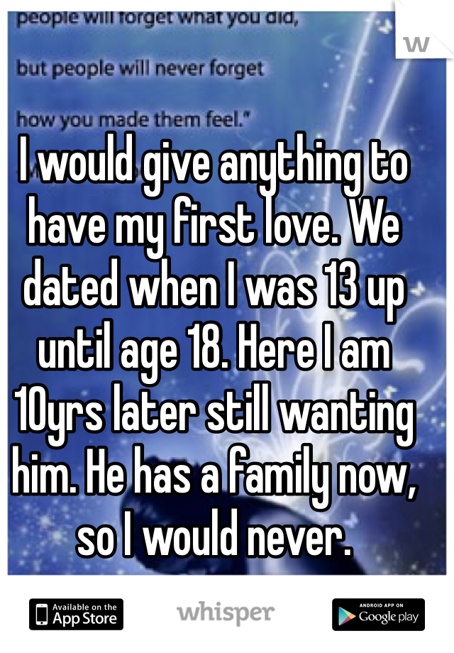 I would give anything to have my first love. We dated when I was 13 up until age 18. Here I am 10yrs later still wanting him. He has a family now, so I would never.