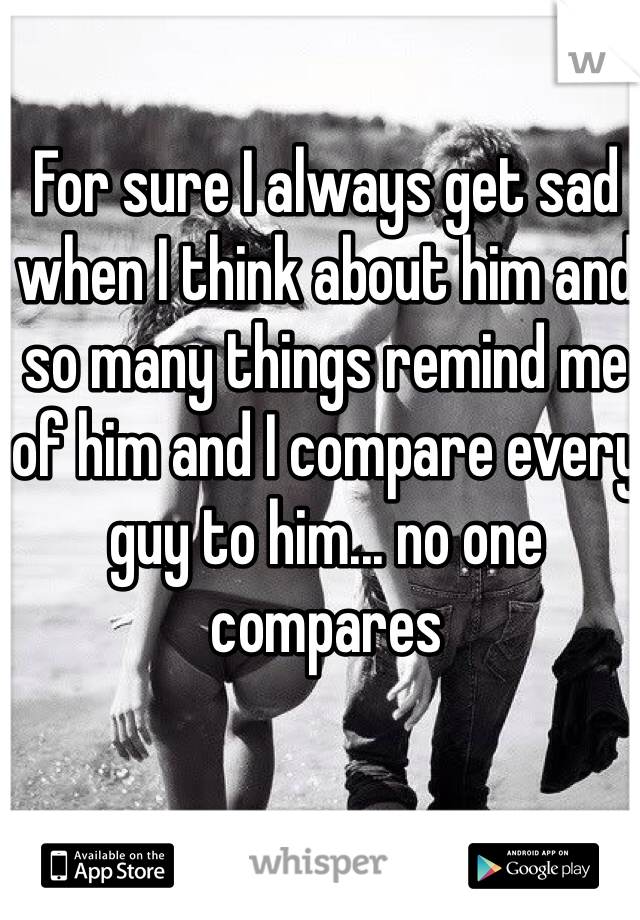 For sure I always get sad when I think about him and so many things remind me of him and I compare every guy to him... no one compares