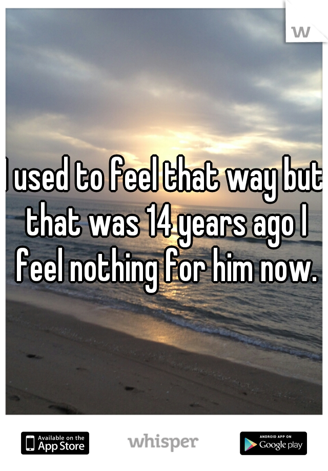 I used to feel that way but that was 14 years ago I feel nothing for him now.