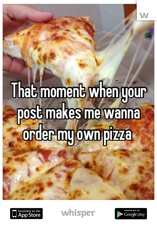 That moment when your post makes me wanna order my own pizza 
