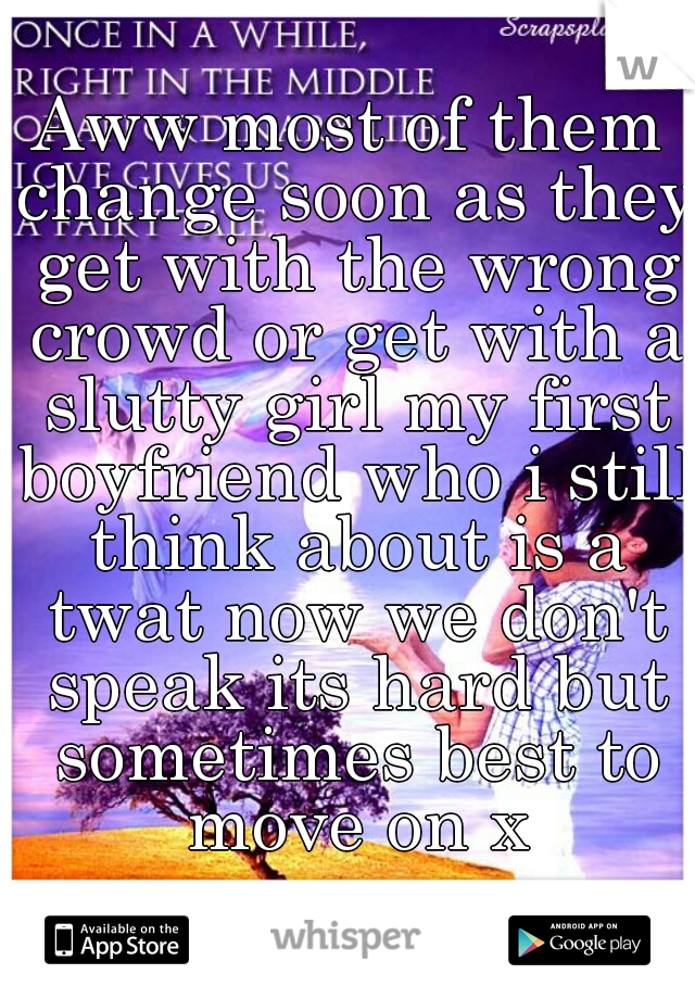 Aww most of them change soon as they get with the wrong crowd or get with a slutty girl my first boyfriend who i still think about is a twat now we don't speak its hard but sometimes best to move on x