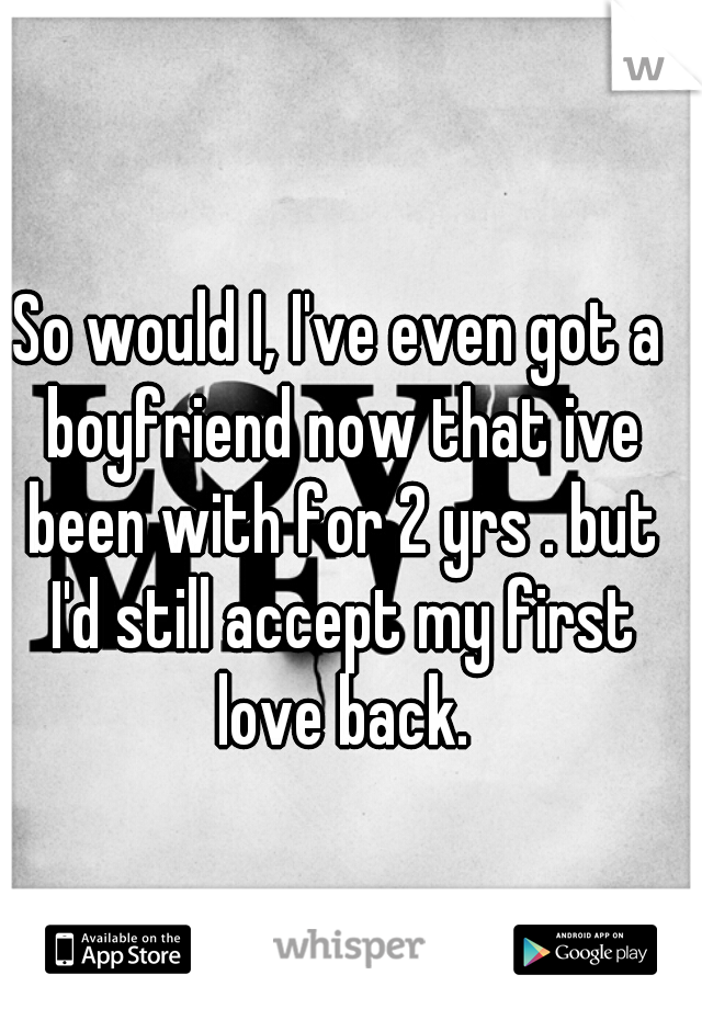 So would I, I've even got a boyfriend now that ive been with for 2 yrs . but I'd still accept my first love back.