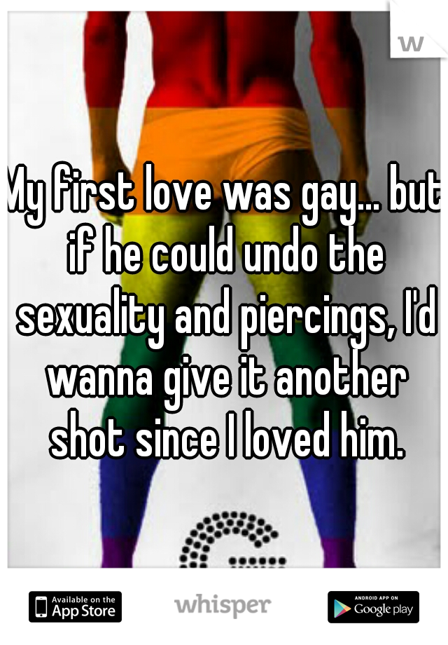 My first love was gay... but if he could undo the sexuality and piercings, I'd wanna give it another shot since I loved him.