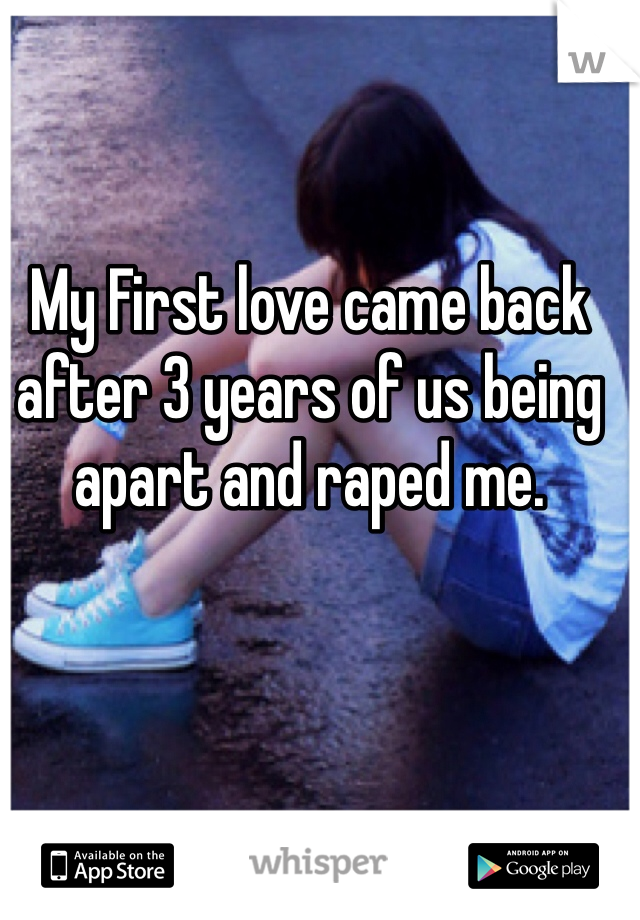 My First love came back after 3 years of us being apart and raped me. 