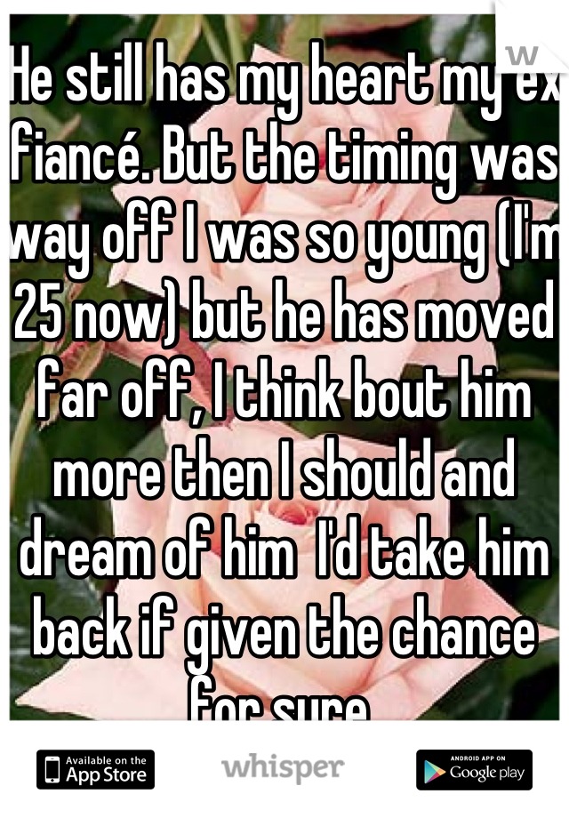 He still has my heart my ex fiancé. But the timing was way off I was so young (I'm 25 now) but he has moved far off, I think bout him more then I should and dream of him  I'd take him back if given the chance for sure 