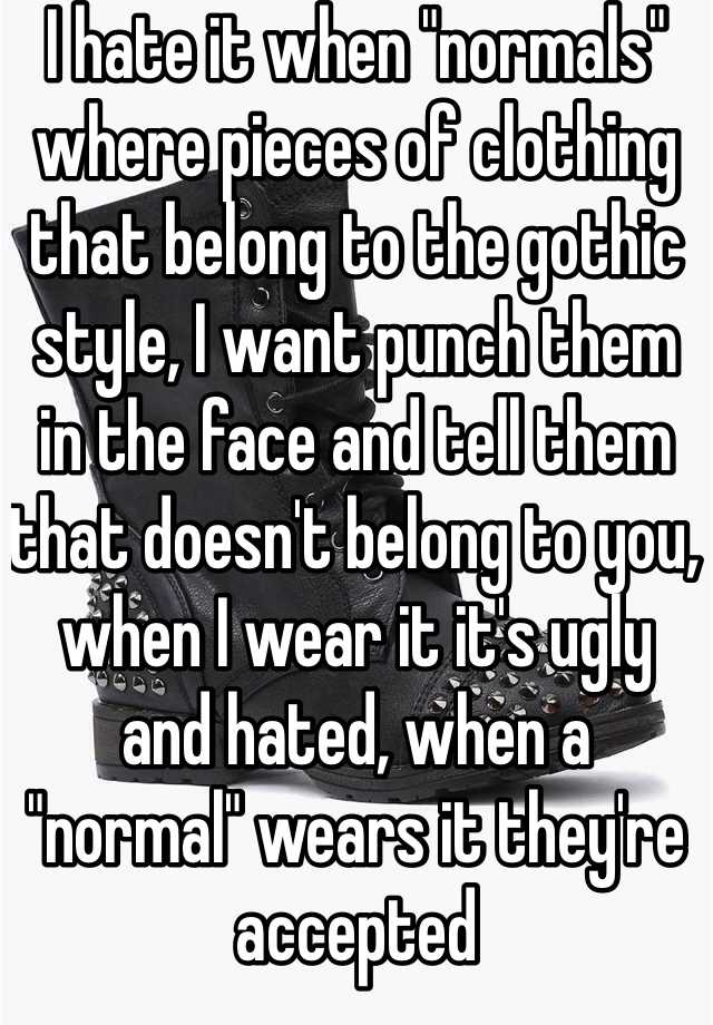 I hate it when "normals" where pieces of clothing that belong to the gothic style, I want punch them in the face and tell them that doesn't belong to you, when I wear it it's ugly and hated, when a "normal" wears it they're accepted 