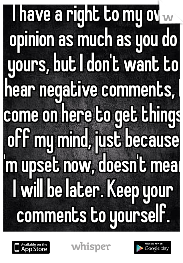 I have a right to my own opinion as much as you do yours, but I don't want to hear negative comments, I come on here to get things off my mind, just because I'm upset now, doesn't mean I will be later. Keep your comments to yourself.