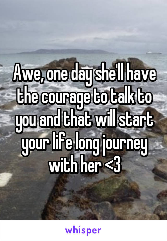 Awe, one day she'll have the courage to talk to you and that will start your life long journey with her <3
