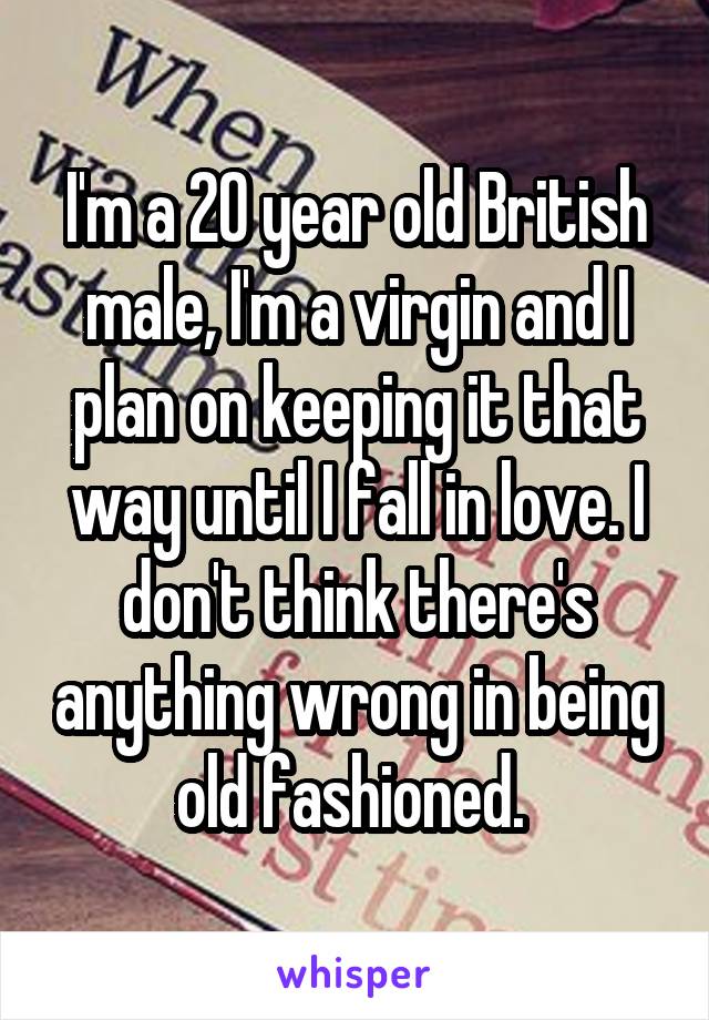 I'm a 20 year old British male, I'm a virgin and I plan on keeping it that way until I fall in love. I don't think there's anything wrong in being old fashioned. 