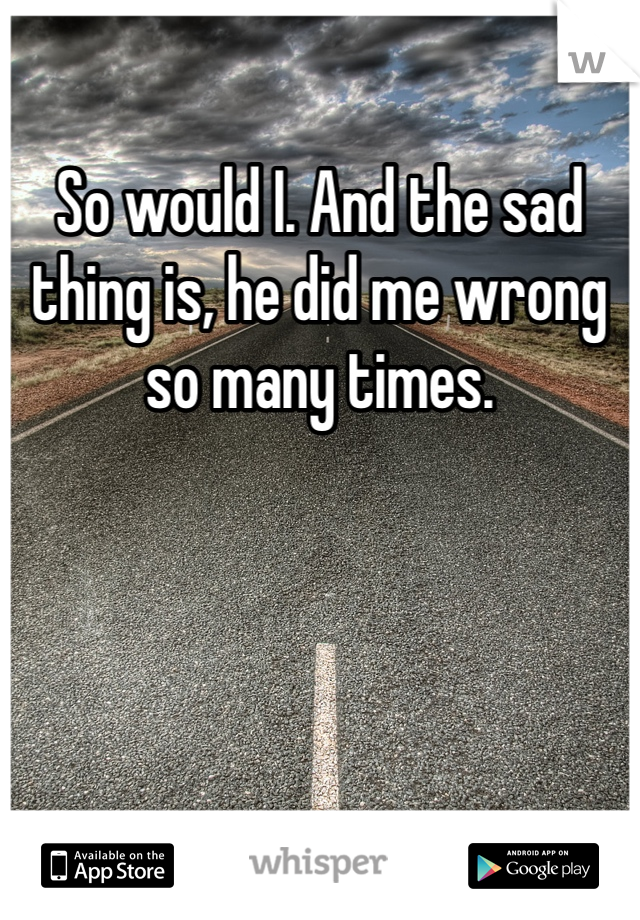 So would I. And the sad thing is, he did me wrong so many times.