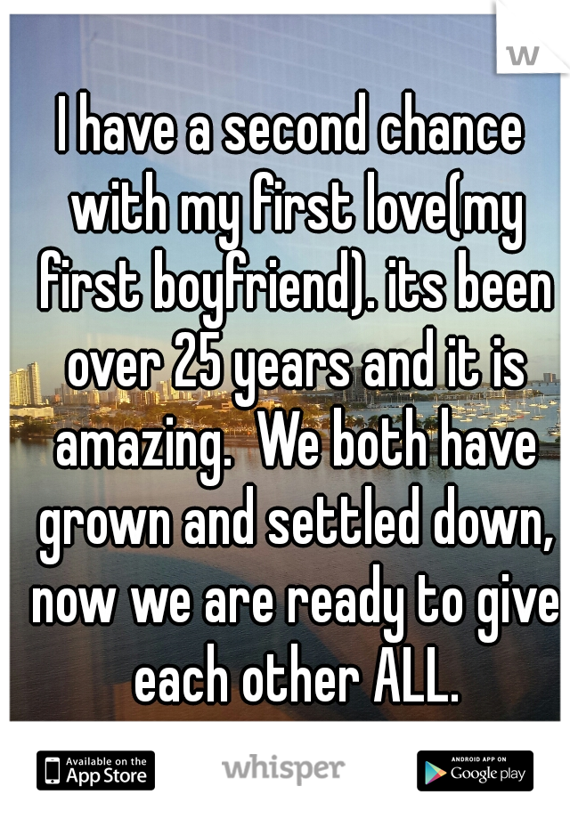 I have a second chance with my first love(my first boyfriend). its been over 25 years and it is amazing.  We both have grown and settled down, now we are ready to give each other ALL.