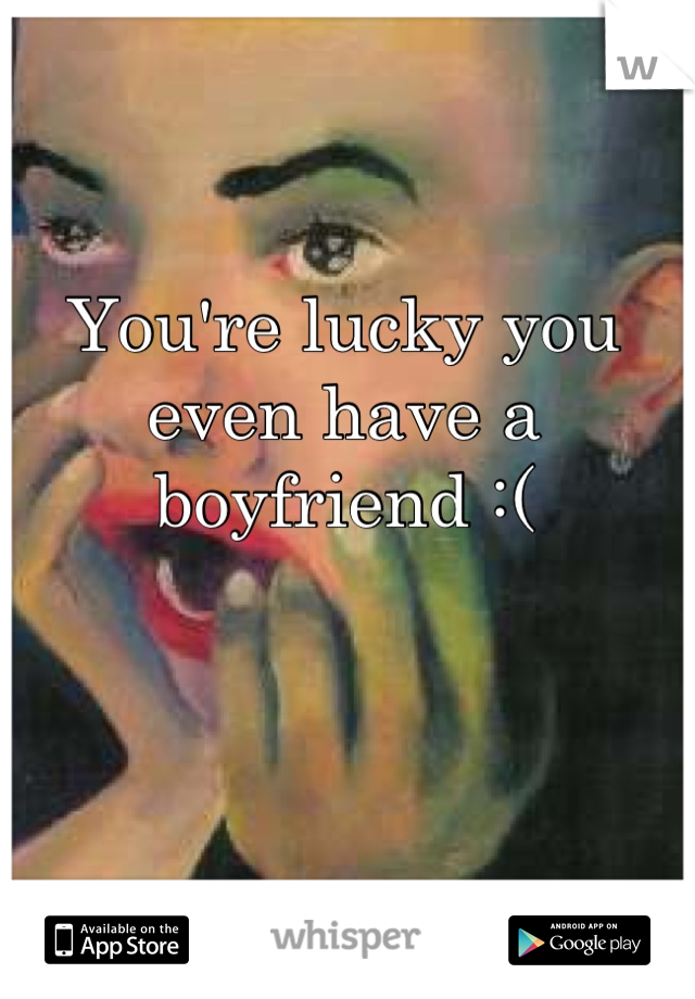 You're lucky you even have a boyfriend :(