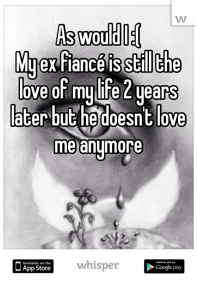 As would I :( 
My ex fiancé is still the love of my life 2 years later but he doesn't love me anymore 