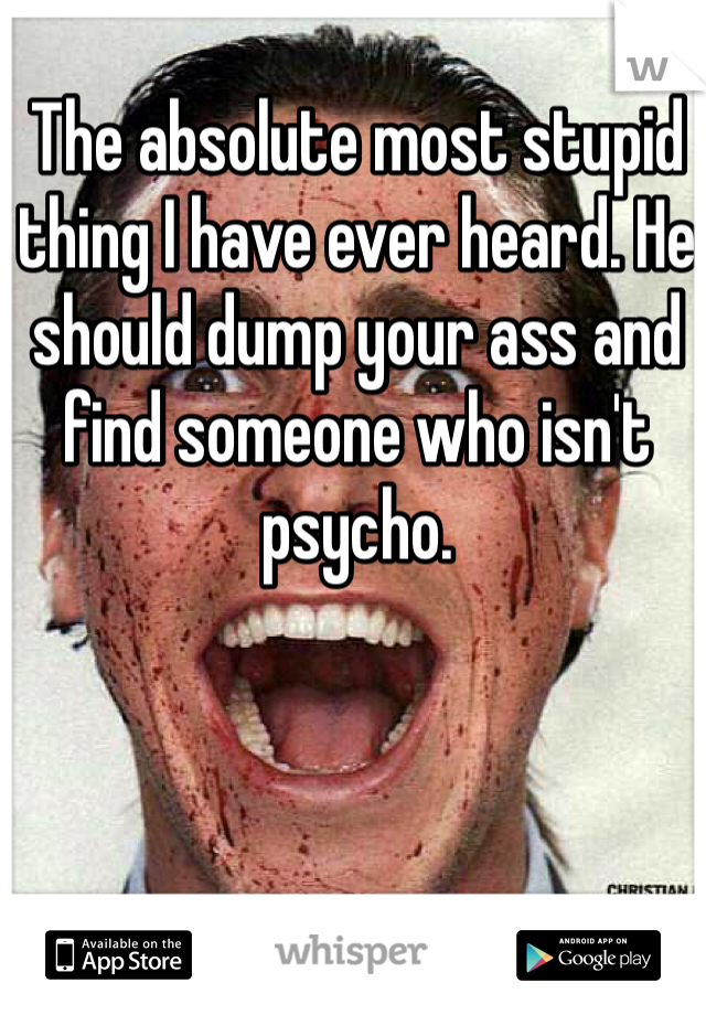 The absolute most stupid thing I have ever heard. He should dump your ass and find someone who isn't psycho.