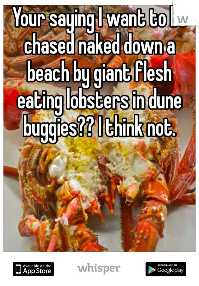 Your saying I want to be chased naked down a beach by giant flesh eating lobsters in dune buggies?? I think not. 