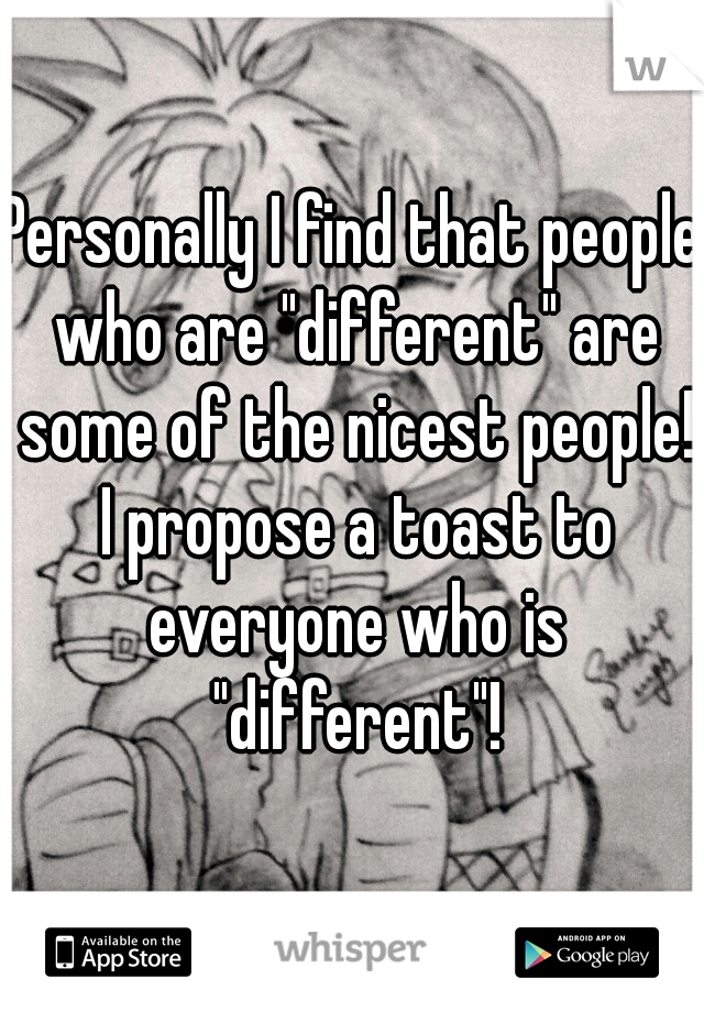 Personally I find that people who are "different" are some of the nicest people! I propose a toast to everyone who is "different"!