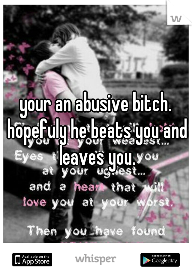 your an abusive bitch. hopefuly he beats you and leaves you.