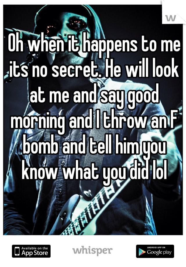 Oh when it happens to me its no secret. He will look at me and say good morning and I throw an F bomb and tell him you know what you did lol