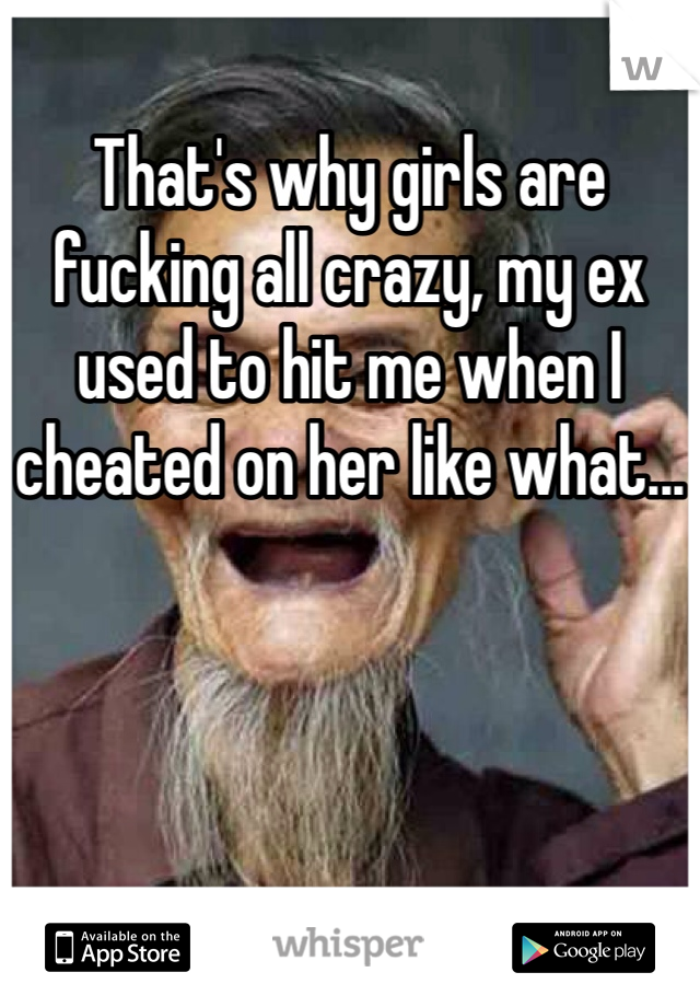 That's why girls are fucking all crazy, my ex used to hit me when I cheated on her like what...