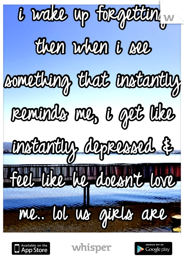 i wake up forgetting then when i see something that instantly reminds me, i get like instantly depressed & feel like he doesn't love me.. lol us girls are crazy