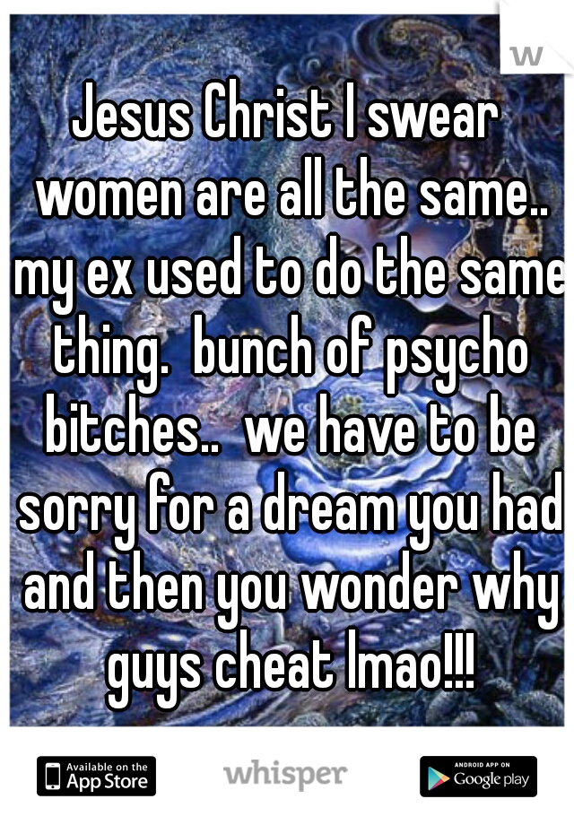Jesus Christ I swear women are all the same.. my ex used to do the same thing.  bunch of psycho bitches..  we have to be sorry for a dream you had and then you wonder why guys cheat lmao!!!