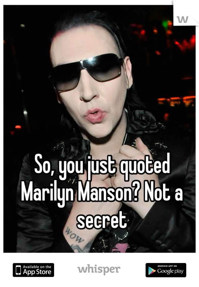 So, you just quoted Marilyn Manson? Not a secret