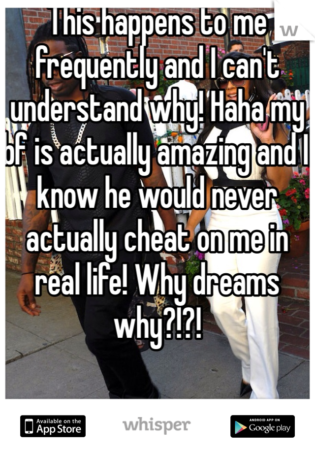 This happens to me frequently and I can't understand why! Haha my bf is actually amazing and I know he would never actually cheat on me in real life! Why dreams why?!?!