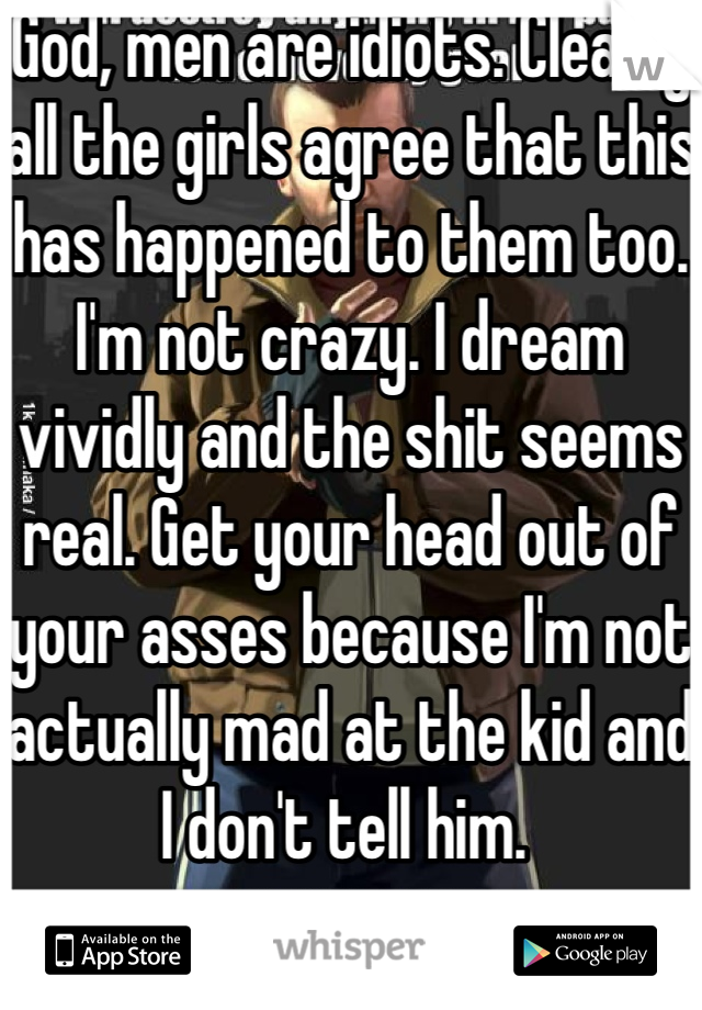God, men are idiots. Clearly all the girls agree that this has happened to them too. I'm not crazy. I dream vividly and the shit seems real. Get your head out of your asses because I'm not actually mad at the kid and I don't tell him. 