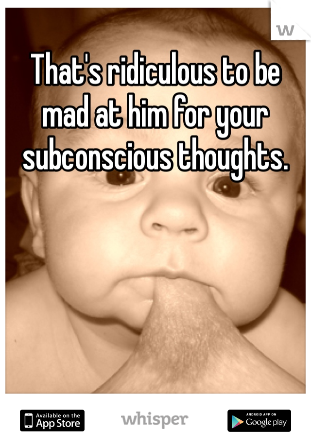 That's ridiculous to be mad at him for your subconscious thoughts.