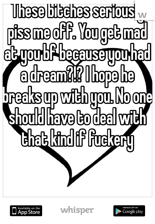 These bitches seriously piss me off. You get mad at you bf because you had a dream?!? I hope he breaks up with you. No one should have to deal with that kind if fuckery 