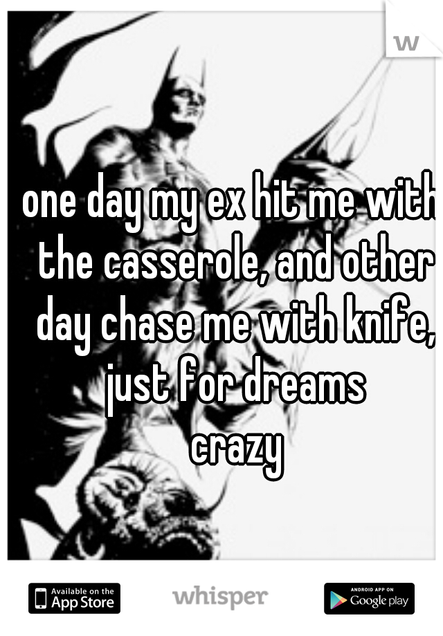 one day my ex hit me with the casserole, and other day chase me with knife, just for dreams
 crazy