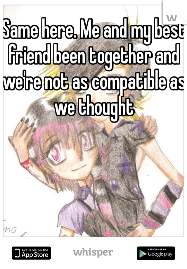 Same here. Me and my best friend been together and we're not as compatible as we thought