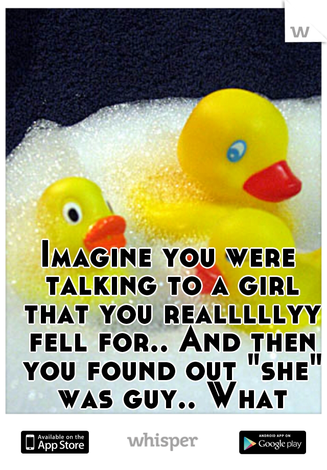 Imagine you were talking to a girl that you realllllyy fell for.. And then you found out "she" was guy.. What would you feel then? 
