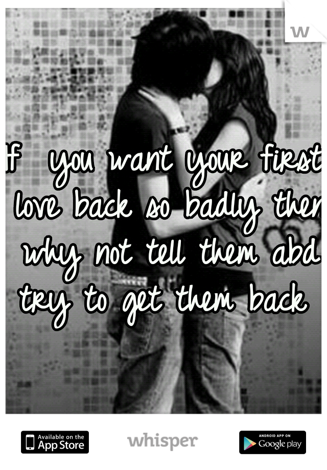 If  you want your first love back so badly then why not tell them abd try to get them back ?