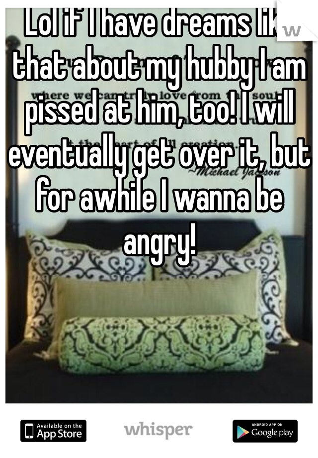 Lol if I have dreams like that about my hubby I am pissed at him, too! I will eventually get over it, but for awhile I wanna be angry! 