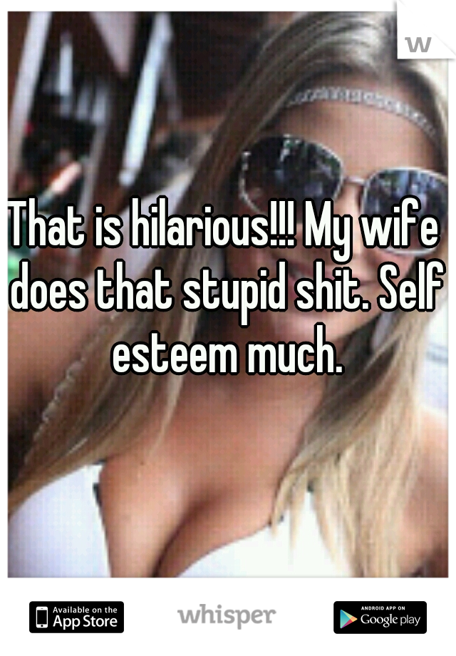 That is hilarious!!! My wife does that stupid shit. Self esteem much.